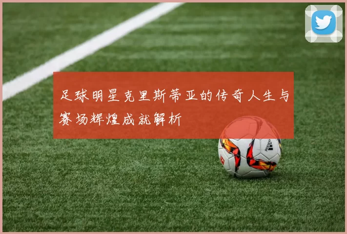 足球明星克里斯蒂亚的传奇人生与赛场辉煌成就解析