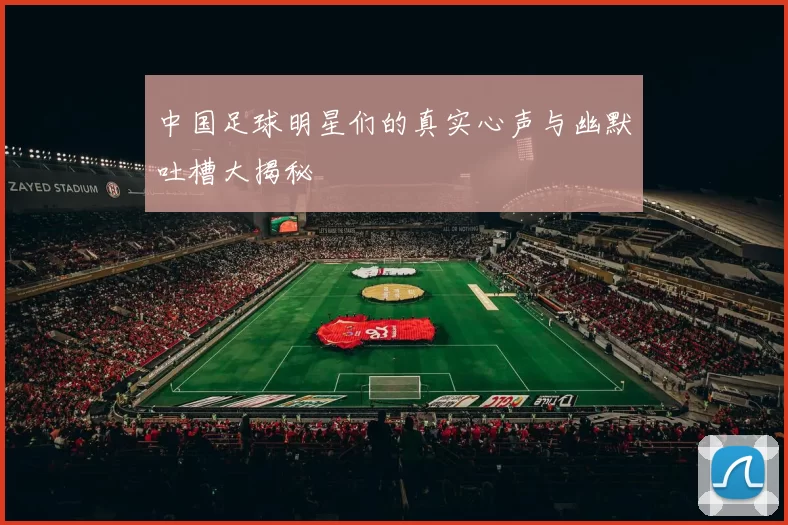 中国足球明星们的真实心声与幽默吐槽大揭秘