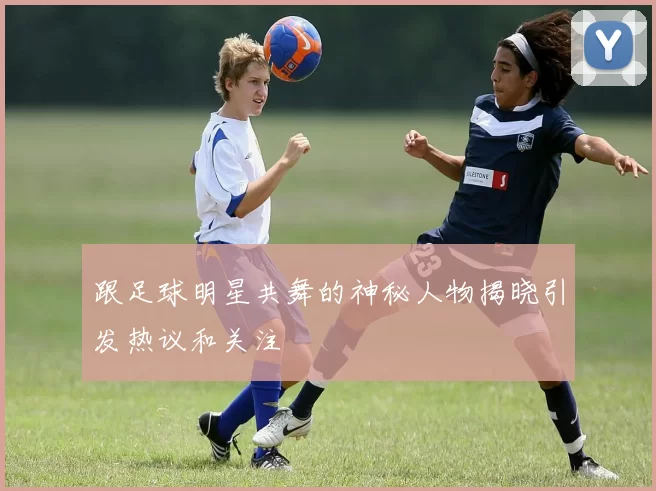 跟足球明星共舞的神秘人物揭晓引发热议和关注