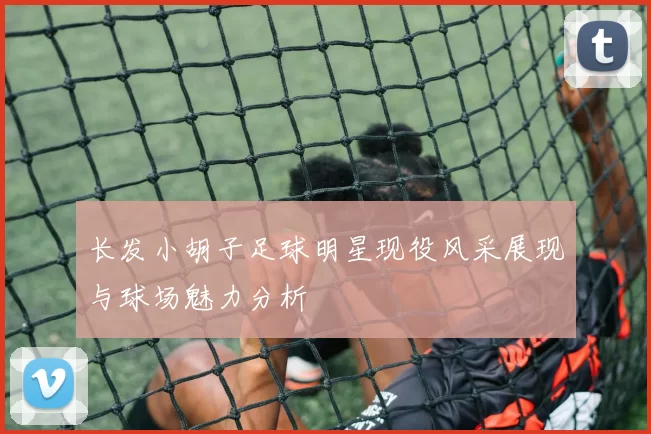 长发小胡子足球明星现役风采展现与球场魅力分析