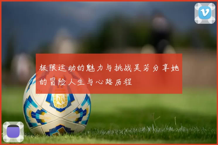 极限运动的魅力与挑战吴芳分享她的冒险人生与心路历程