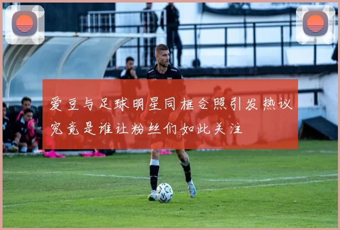 爱豆与足球明星同框合照引发热议究竟是谁让粉丝们如此关注