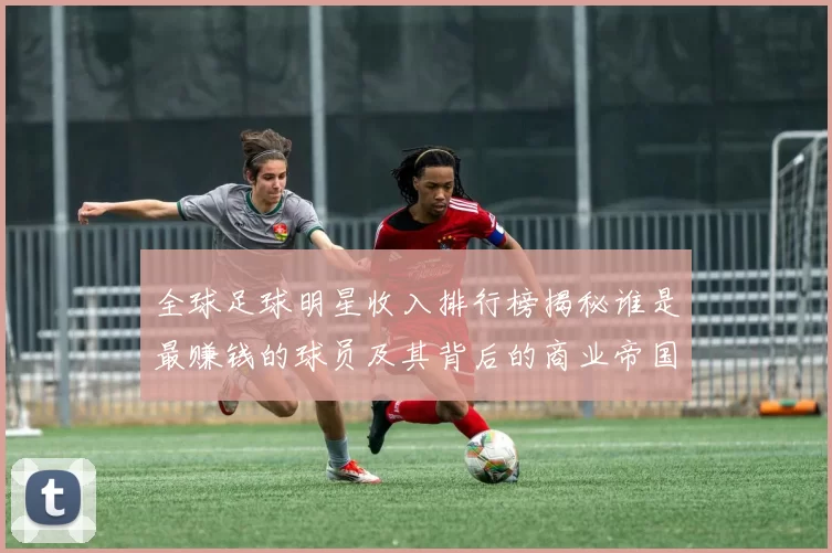 全球足球明星收入排行榜揭秘谁是最赚钱的球员及其背后的商业帝国