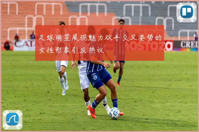 足球明星展现魅力双手交叉姿势的女性形象引发热议