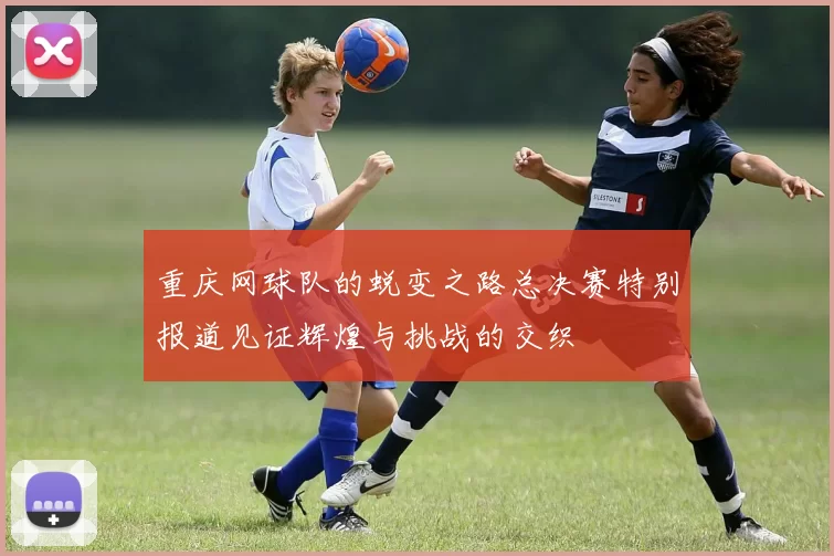 重庆网球队的蜕变之路总决赛特别报道见证辉煌与挑战的交织