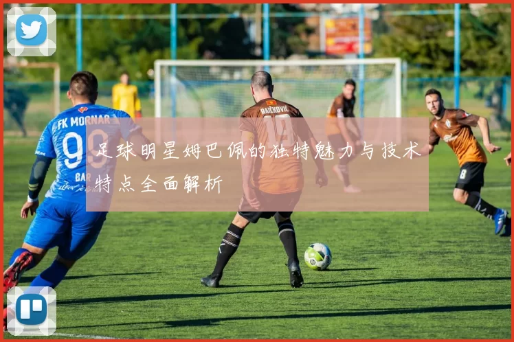 足球明星姆巴佩的独特魅力与技术特点全面解析