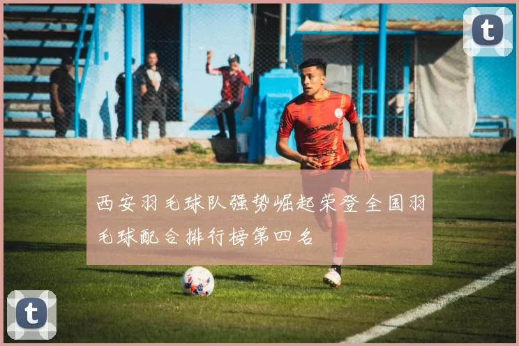 西安羽毛球队强势崛起荣登全国羽毛球配合排行榜第四名