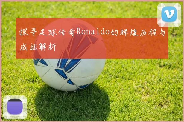 探寻足球传奇Ronaldo的辉煌历程与成就解析