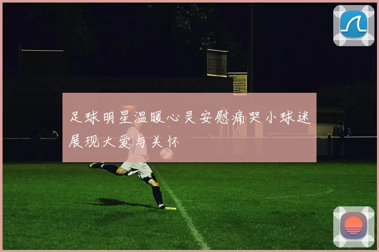 足球明星温暖心灵安慰痛哭小球迷展现大爱与关怀