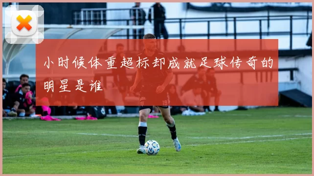 小时候体重超标却成就足球传奇的明星是谁