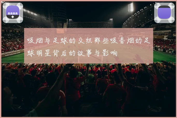 吸烟与足球的交织那些吸香烟的足球明星背后的故事与影响