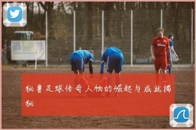 秘鲁足球传奇人物的崛起与成就揭秘