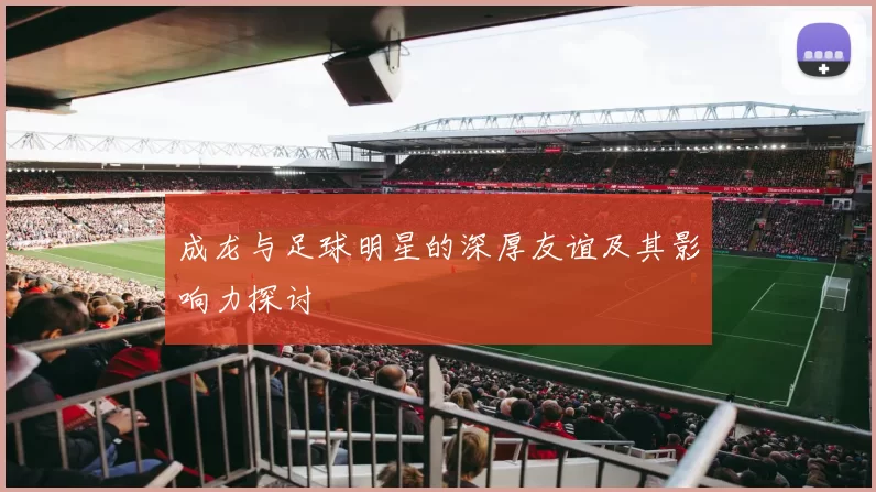 成龙与足球明星的深厚友谊及其影响力探讨