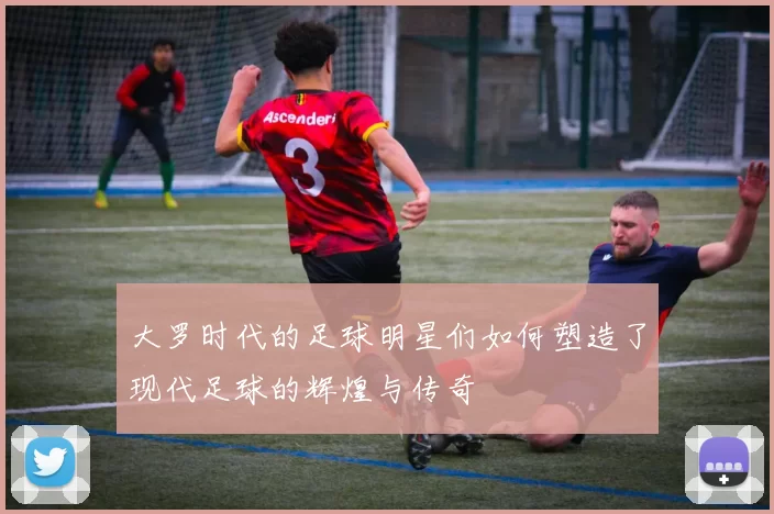 大罗时代的足球明星们如何塑造了现代足球的辉煌与传奇