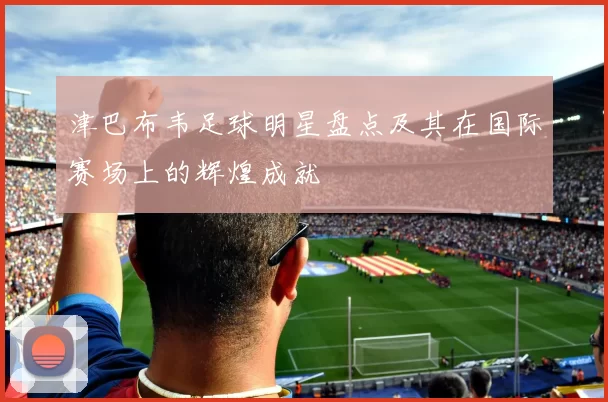 津巴布韦足球明星盘点及其在国际赛场上的辉煌成就