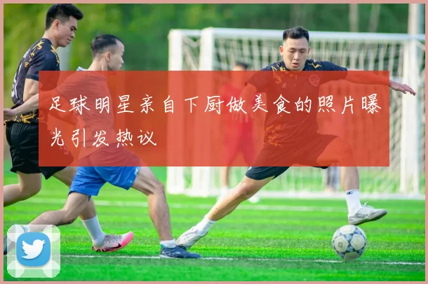 足球明星亲自下厨做美食的照片曝光引发热议