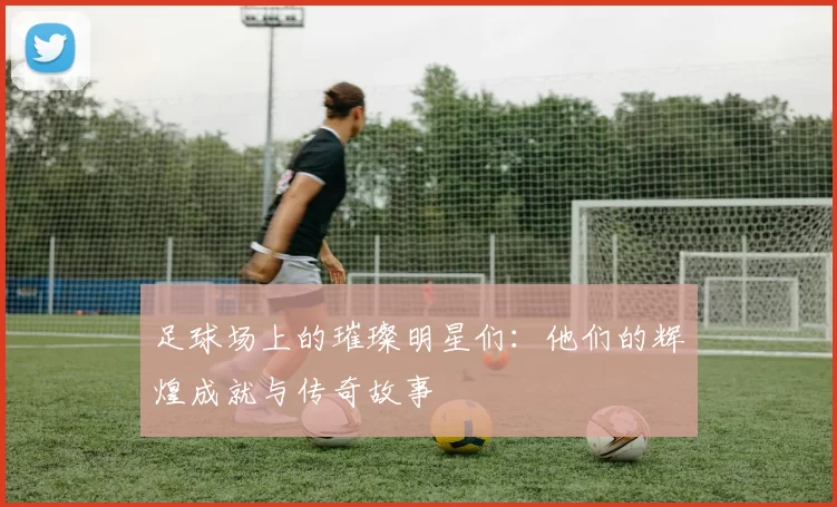 足球场上的璀璨明星们：他们的辉煌成就与传奇故事