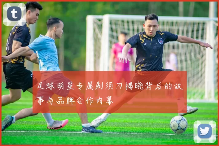 足球明星专属剃须刀揭晓背后的故事与品牌合作内幕