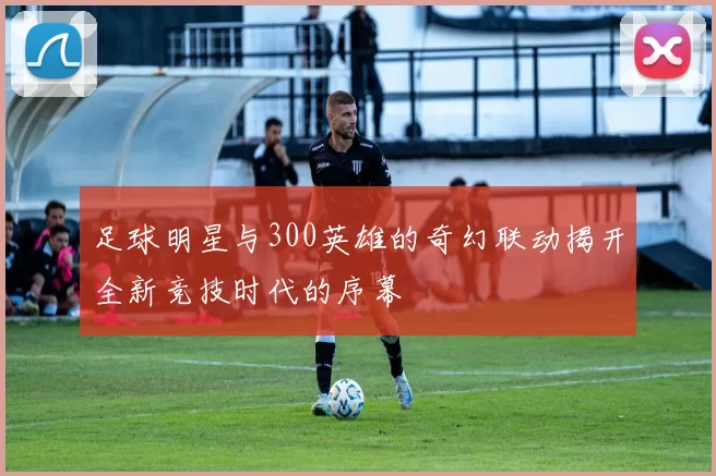 足球明星与300英雄的奇幻联动揭开全新竞技时代的序幕