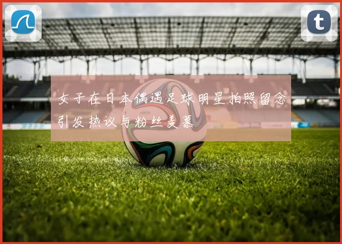 女子在日本偶遇足球明星拍照留念引发热议与粉丝羡慕