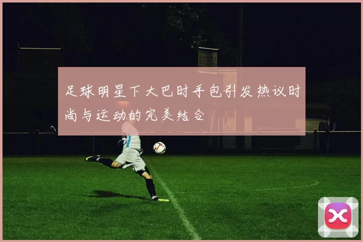 足球明星下大巴时手包引发热议时尚与运动的完美结合