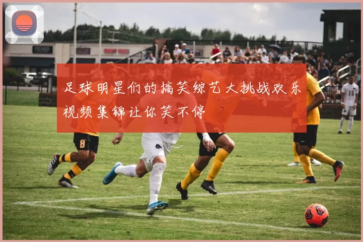 足球明星们的搞笑综艺大挑战欢乐视频集锦让你笑不停