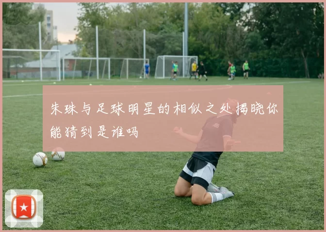朱珠与足球明星的相似之处揭晓你能猜到是谁吗