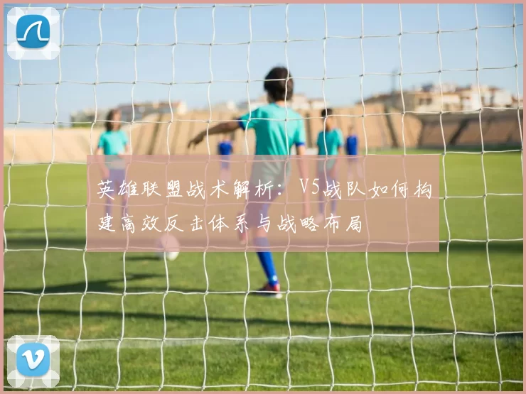英雄联盟战术解析：V5战队如何构建高效反击体系与战略布局