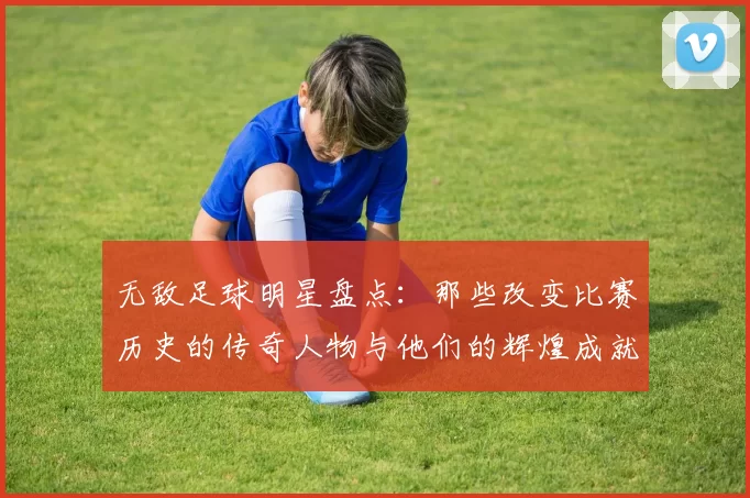 无敌足球明星盘点：那些改变比赛历史的传奇人物与他们的辉煌成就
