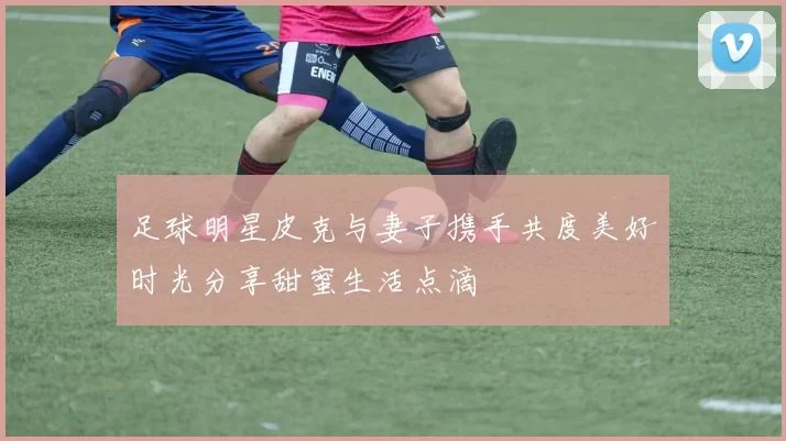 足球明星皮克与妻子携手共度美好时光分享甜蜜生活点滴