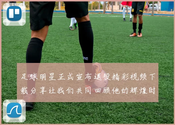 足球明星正式宣布退役精彩视频下载分享让我们共同回顾他的辉煌时刻