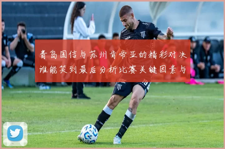青岛国信与苏州肯帝亚的精彩对决谁能笑到最后分析比赛关键因素与球员表现