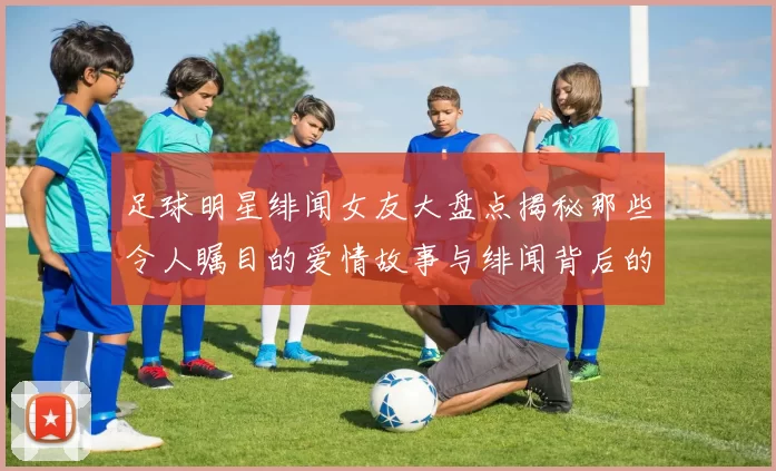 足球明星绯闻女友大盘点揭秘那些令人瞩目的爱情故事与绯闻背后的真相