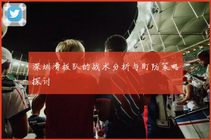 深圳滑板队的战术分析与盯防策略探讨